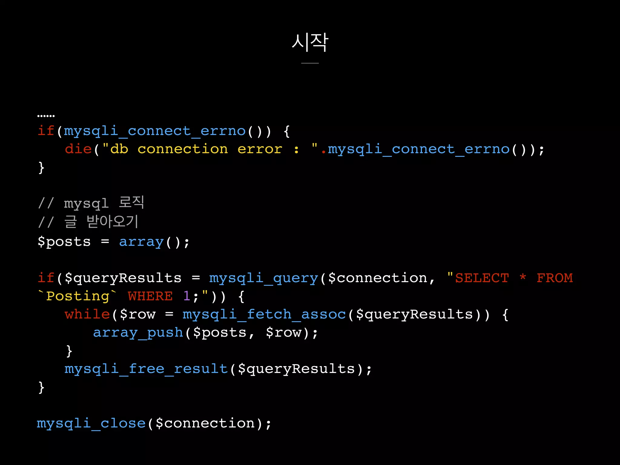 시작
……
if(mysqli_connect_errno()) {
die("db connection error : ".mysqli_connect_errno());
}
// mysql 로직
// 글 받아오기
$posts = array();
if($queryResults = mysqli_query($connection, "SELECT * FROM
`Posting` WHERE 1;")) {
while($row = mysqli_fetch_assoc($queryResults)) {
array_push($posts, $row);
}
mysqli_free_result($queryResults);
}
mysqli_close($connection);
 