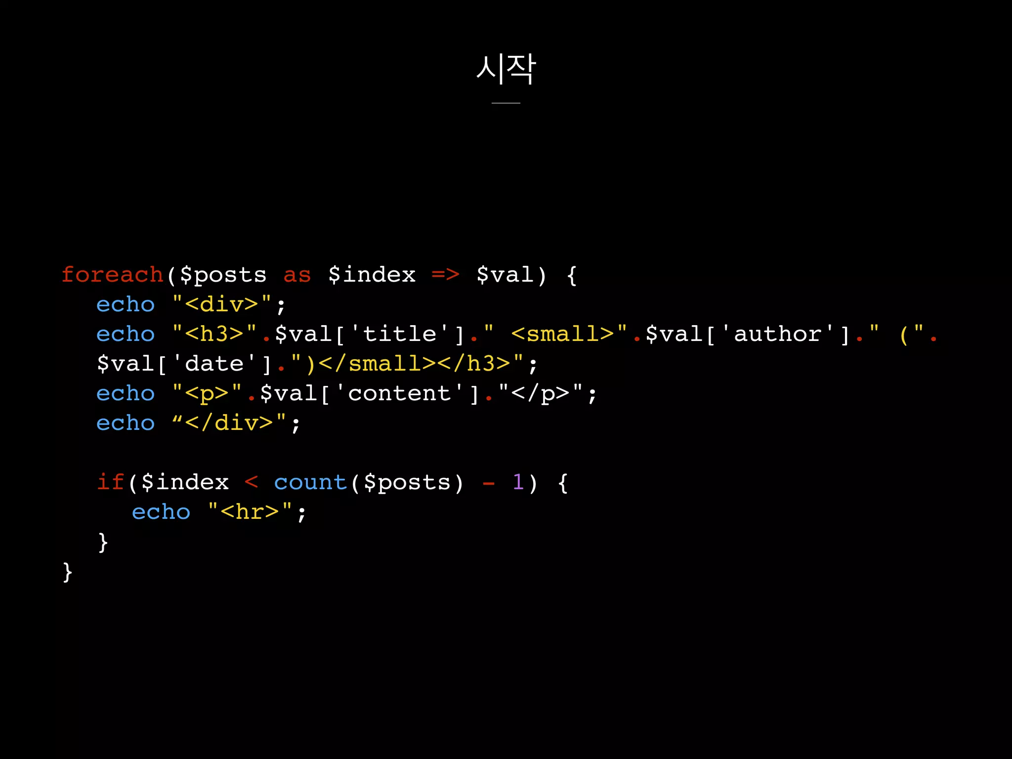 시작
foreach($posts as $index => $val) {
echo "<div>";
echo "<h3>".$val['title']." <small>".$val['author']." (".
$val['date'].")</small></h3>";
echo "<p>".$val['content']."</p>";
echo “</div>";
if($index < count($posts) - 1) {
echo "<hr>";
}
}
 