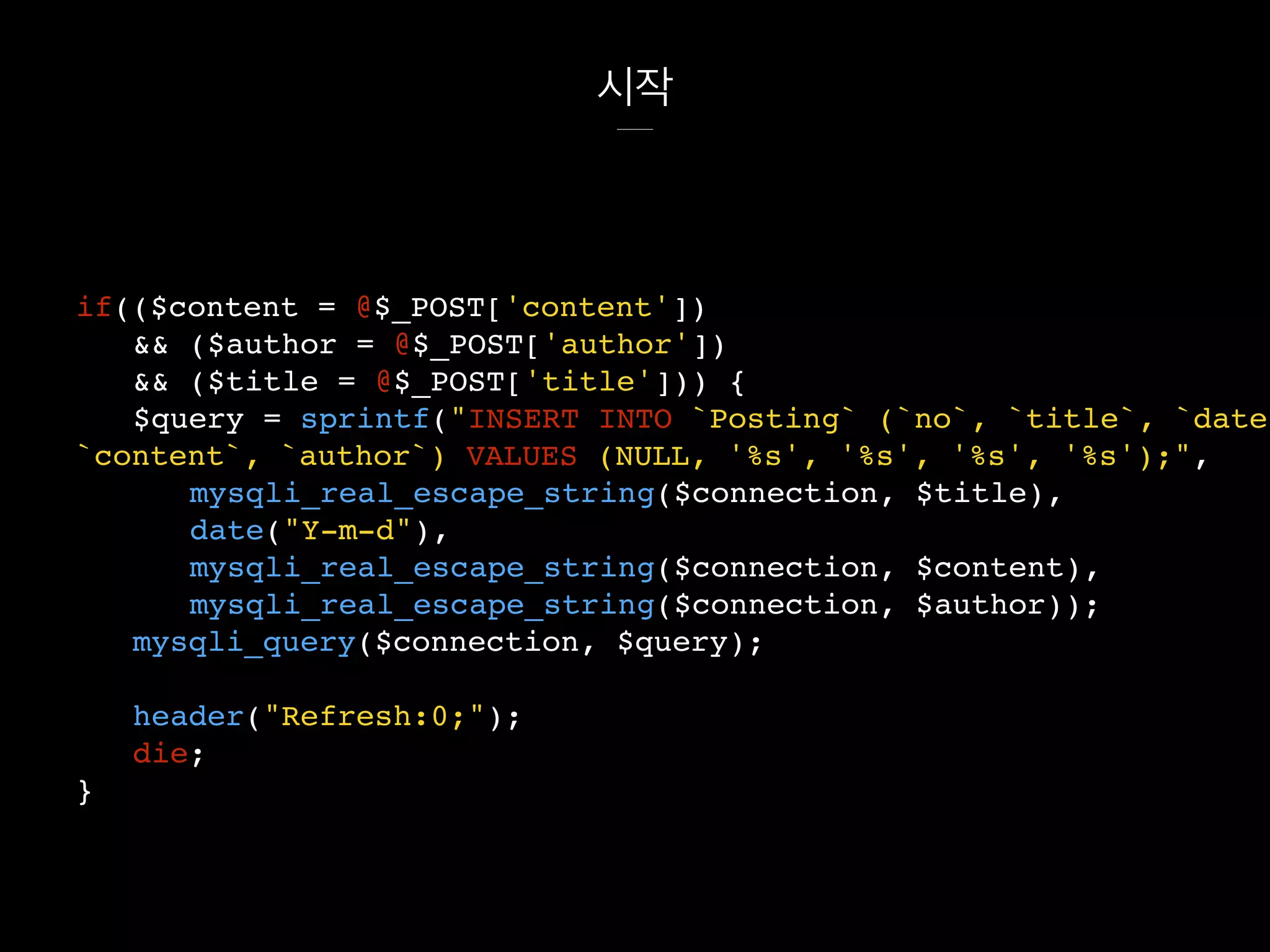 시작
if(($content = @$_POST['content'])
&& ($author = @$_POST['author'])
&& ($title = @$_POST['title'])) {
$query = sprintf("INSERT INTO `Posting` (`no`, `title`, `date`
`content`, `author`) VALUES (NULL, '%s', '%s', '%s', '%s');",
mysqli_real_escape_string($connection, $title),
date("Y-m-d"),
mysqli_real_escape_string($connection, $content),
mysqli_real_escape_string($connection, $author));
mysqli_query($connection, $query);
header("Refresh:0;");
die;
}
 