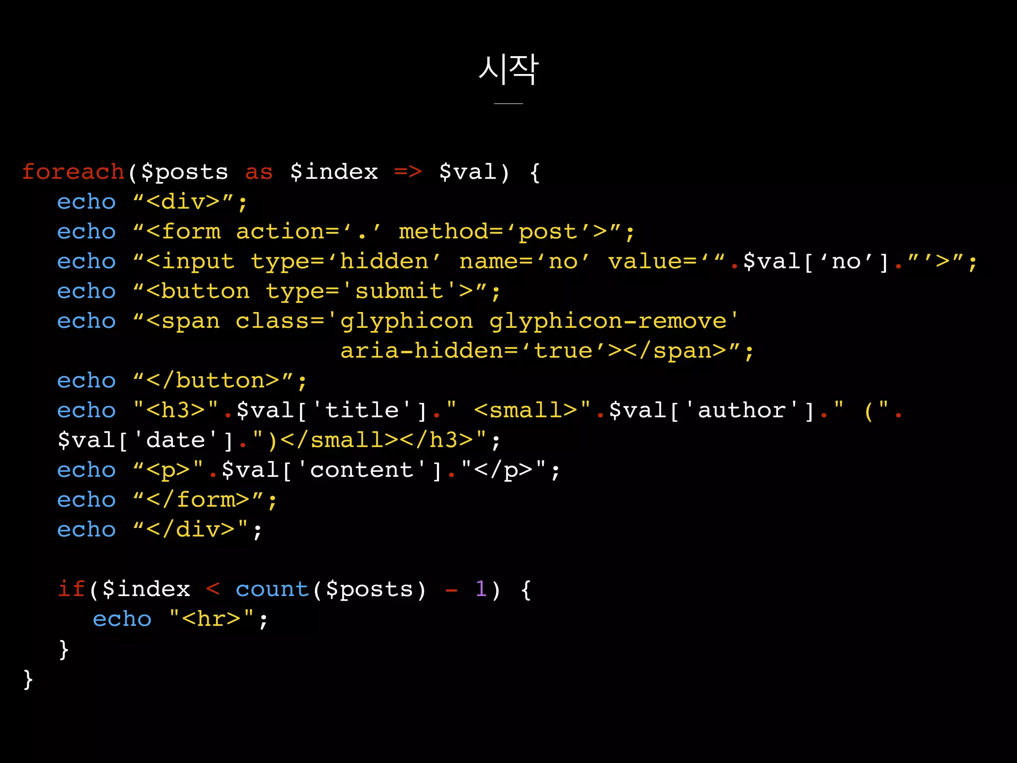 시작
foreach($posts as $index => $val) {
echo “<div>”;
echo “<form action=‘.’ method=‘post’>”;
echo “<input type=‘hidden’ name=‘no’ value=‘“.$val[‘no’].”’>”;
echo “<button type='submit'>”;
echo “<span class='glyphicon glyphicon-remove'
aria-hidden=‘true’></span>”;
echo “</button>”;
echo "<h3>".$val['title']." <small>".$val['author']." (".
$val['date'].")</small></h3>";
echo “<p>".$val['content']."</p>";
echo “</form>”;
echo “</div>";
if($index < count($posts) - 1) {
echo "<hr>";
}
}
 