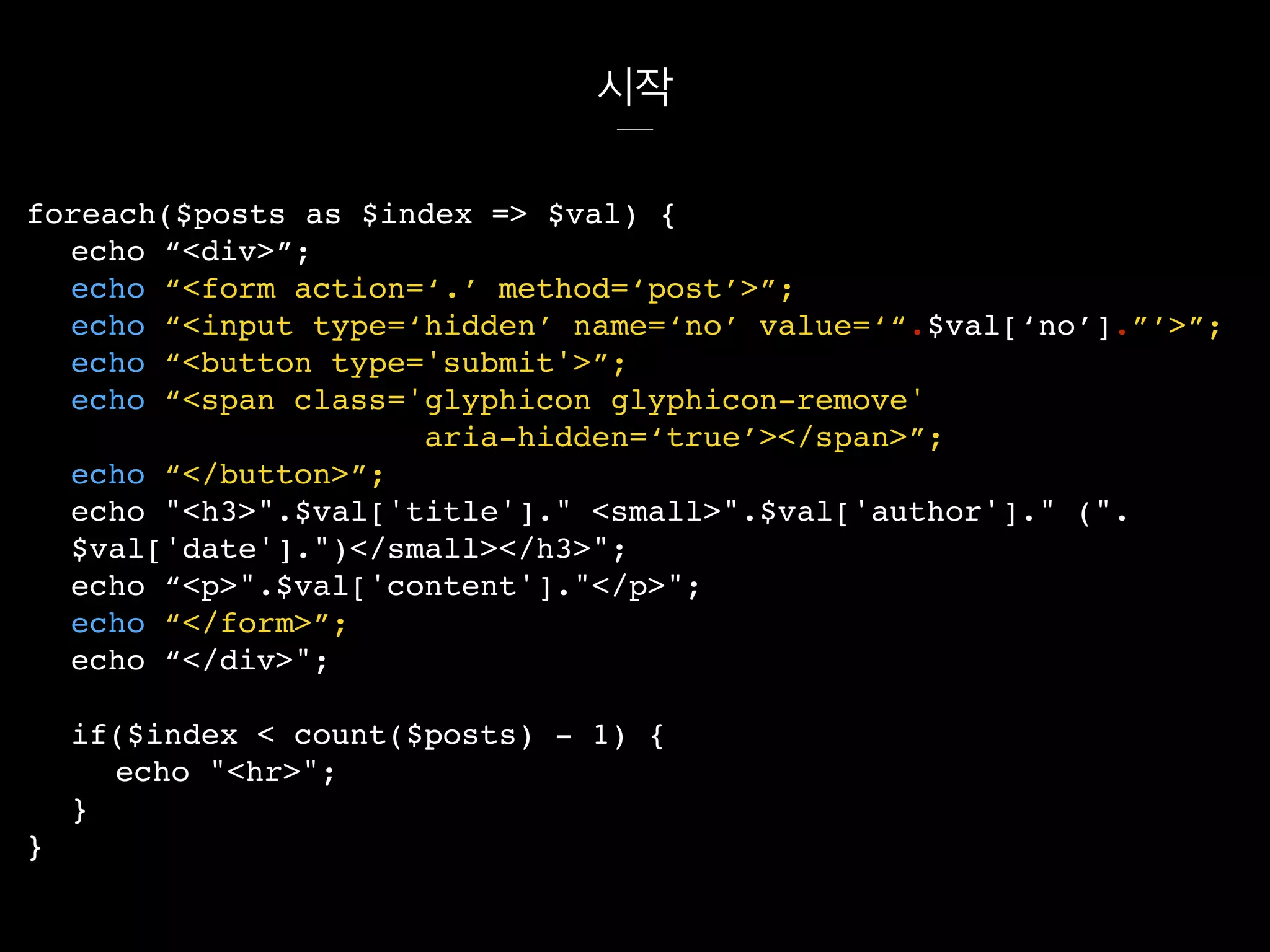 시작
foreach($posts as $index => $val) {
echo “<div>”;
echo “<form action=‘.’ method=‘post’>”;
echo “<input type=‘hidden’ name=‘no’ value=‘“.$val[‘no’].”’>”;
echo “<button type='submit'>”;
echo “<span class='glyphicon glyphicon-remove'
aria-hidden=‘true’></span>”;
echo “</button>”;
echo "<h3>".$val['title']." <small>".$val['author']." (".
$val['date'].")</small></h3>";
echo “<p>".$val['content']."</p>";
echo “</form>”;
echo “</div>";
if($index < count($posts) - 1) {
echo "<hr>";
}
}
 