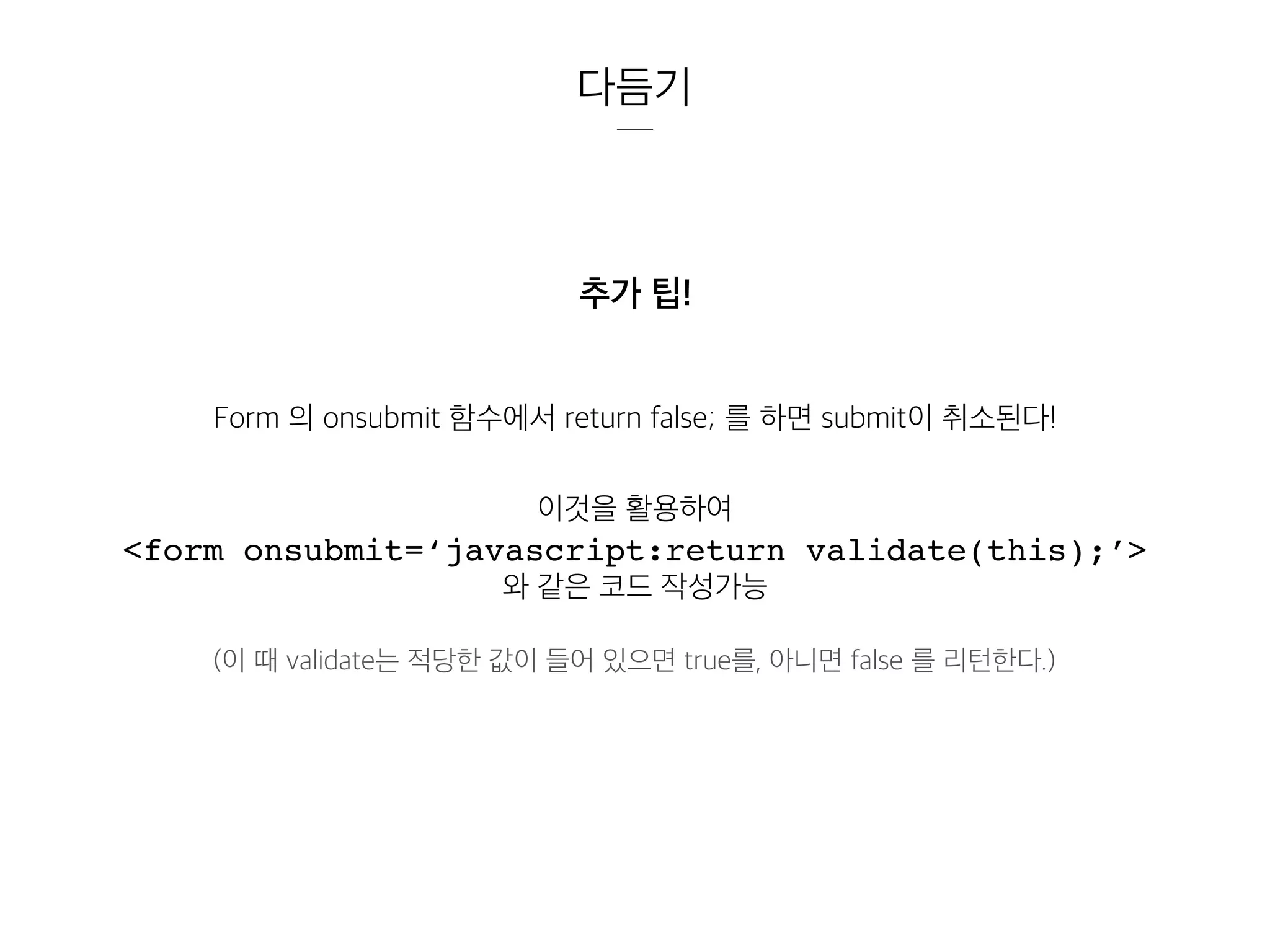 다듬기
추가 팁!
Form 의 onsubmit 함수에서 return false; 를 하면 submit이 취소된다!
이것을 활용하여
<form onsubmit=‘javascript:return validate(this);’>
와 같은 코드 작성가능
(이 때 validate는 적당한 값이 들어 있으면 true를, 아니면 false 를 리턴한다.)
 