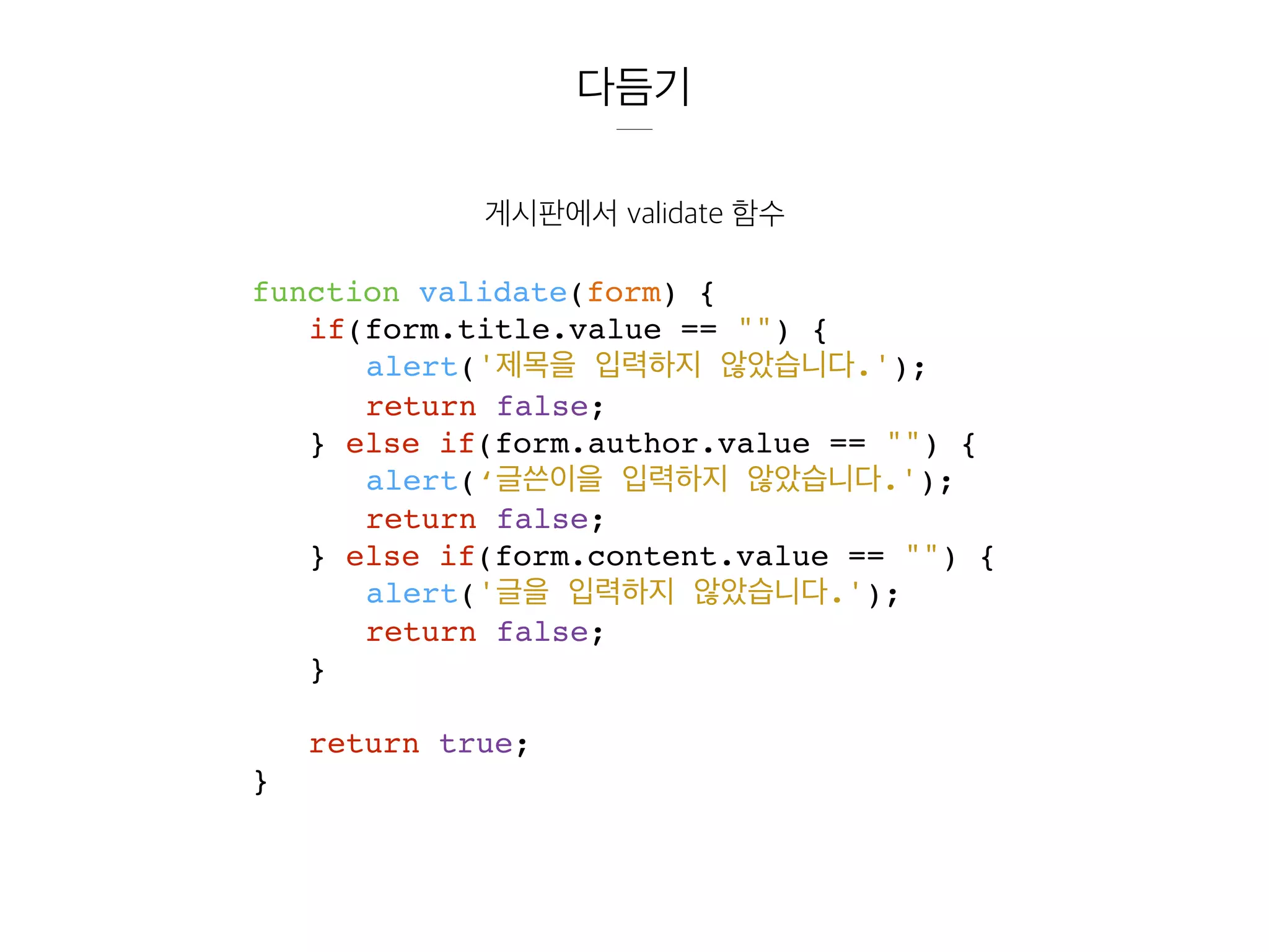 다듬기
게시판에서 validate 함수
function validate(form) {
if(form.title.value == "") {
alert('제목을 입력하지 않았습니다.');
return false;
} else if(form.author.value == "") {
alert(‘글쓴이을 입력하지 않았습니다.');
return false;
} else if(form.content.value == "") {
alert('글을 입력하지 않았습니다.');
return false;
}
return true;
}
 