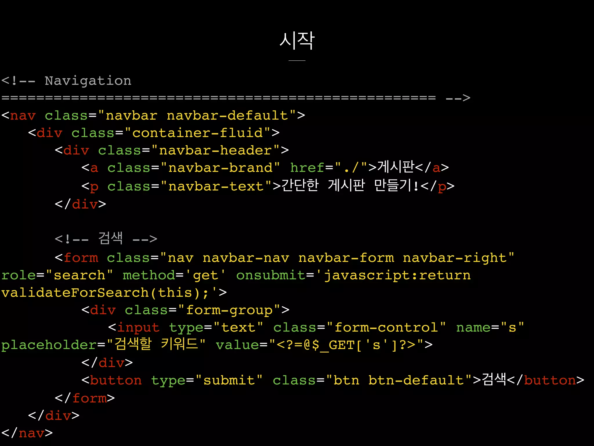시작
<!-- Navigation
================================================== -->
<nav class="navbar navbar-default">
<div class="container-fluid">
<div class="navbar-header">
<a class="navbar-brand" href="./">게시판</a>
<p class="navbar-text">간단한 게시판 만들기!</p>
</div>
<!-- 검색 -->
<form class="nav navbar-nav navbar-form navbar-right"
role="search" method='get' onsubmit='javascript:return
validateForSearch(this);'>
<div class="form-group">
<input type="text" class="form-control" name="s"
placeholder="검색할 키워드" value="<?=@$_GET['s']?>">
</div>
<button type="submit" class="btn btn-default">검색</button>
</form>
</div>
</nav>
 