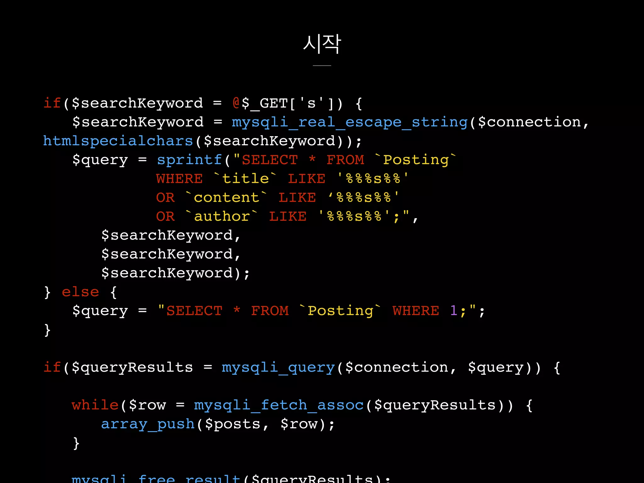 시작
if($searchKeyword = @$_GET['s']) {
$searchKeyword = mysqli_real_escape_string($connection,
htmlspecialchars($searchKeyword));
$query = sprintf("SELECT * FROM `Posting`
WHERE `title` LIKE '%%%s%%'
OR `content` LIKE ‘%%%s%%'
OR `author` LIKE '%%%s%%';",
$searchKeyword,
$searchKeyword,
$searchKeyword);
} else {
$query = "SELECT * FROM `Posting` WHERE 1;";
}
if($queryResults = mysqli_query($connection, $query)) {
while($row = mysqli_fetch_assoc($queryResults)) {
array_push($posts, $row);
}
 