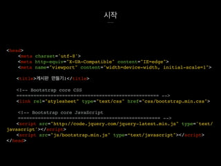 시작
<head>
<meta charset='utf-8'>
<meta http-equiv="X-UA-Compatible" content="IE=edge">
<meta name="viewport" content="width=device-width, initial-scale=1">
<title>게시판 만들기!</title>
<!-- Bootstrap core CSS
================================================== -->
<link rel="stylesheet" type="text/css" href="css/bootstrap.min.css">
<!-- Bootstrap core JavaScript
================================================== -->
<script src="http://code.jquery.com/jquery-latest.min.js" type='text/
javascript'></script>
<script src="js/bootstrap.min.js" type=“text/javascript"></script>
</head>
 