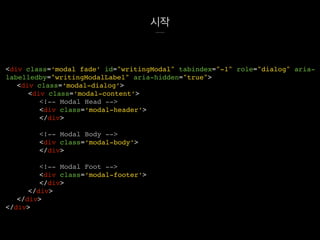 시작
<div class=‘modal fade’ id="writingModal" tabindex="-1" role="dialog" aria-
labelledby="writingModalLabel" aria-hidden="true">
<div class=‘modal-dialog’>
<div class=‘modal-content’>
<!-- Modal Head -->
<div class=‘modal-header’>
</div>
<!-- Modal Body -->
<div class=‘modal-body’>
</div>
<!-- Modal Foot -->
<div class=‘modal-footer’>
</div>
</div>
</div>
</div>
 