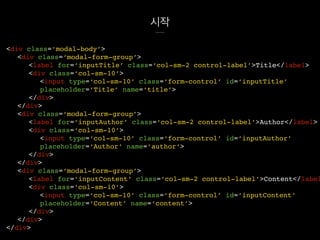 시작
<div class=‘modal-body’>
<div class=‘modal-form-group’>
<label for=‘inputTitle’ class=‘col-sm-2 control-label’>Title</label>
<div class=‘col-sm-10’>
<input type=‘col-sm-10’ class=‘form-control’ id=‘inputTitle’
placeholder=‘Title’ name=‘title’>
</div>
</div>
<div class=‘modal-form-group’>
<label for=‘inputAuthor’ class=‘col-sm-2 control-label’>Author</label>
<div class=‘col-sm-10’>
<input type=‘col-sm-10’ class=‘form-control’ id=‘inputAuthor’
placeholder=‘Author’ name=‘author’>
</div>
</div>
<div class=‘modal-form-group’>
<label for=‘inputContent’ class=‘col-sm-2 control-label’>Content</label
<div class=‘col-sm-10’>
<input type=‘col-sm-10’ class=‘form-control’ id=‘inputContent’
placeholder=‘Content’ name=‘content’>
</div>
</div>
</div>
 