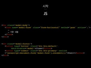 시작
<div class=‘modal-footer’>
<button type=‘button’ class=‘btn btn-default’
data-dismiss=‘modal’>Close</button>
<button type=‘submit’ class=‘btn btn-primary’ onclick
=“javascript:document.form[‘modal-form’].onsubmit();”>Post!</button>
</div>
JS
<div class=‘modal-body’>
<form name='modal-form' class="form-horizontal" method='post' action='.'>
…
… 기존 내용
</form>
</div>
 