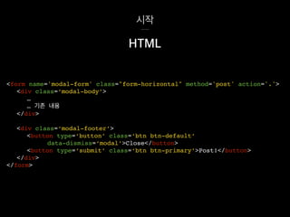 시작
<div class=‘modal-footer’>
<button type=‘button’ class=‘btn btn-default’
data-dismiss=‘modal’>Close</button>
<button type=‘submit’ class=‘btn btn-primary’>Post!</button>
</div>
</form>
HTML
<form name='modal-form' class="form-horizontal" method='post' action='.'>
<div class=‘modal-body’>
…
… 기존 내용
</div>
 