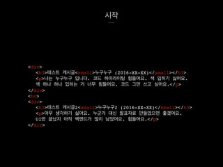 시작
<div>
<h3>테스트 게시글<small>누구누구 (2016-XX-XX)</small></h3>
<p>나는 누구누구 입니다. 코드 하이라이팅 힘들어요. 색 입히기 싫어요.
색 하나 하나 입히는 거 너무 힘들어요. 코드 그만 쓰고 싶어요.</p>
</div>
<hr>
<div>
<h3>테스트 게시글2<small>누구누구2 (2016-XX-XX)</small></h3>
<p>아무 생각하기 싫어요. 누군가 대신 발표자료 만들었으면 좋겠어요.
UI만 끝났지 아직 백앤드가 많이 남았어요. 힘들어요.</p>
</div>
 