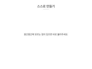 스스로 만들기
중간중간에 모르는 점이 있으면 바로 불러주세요.
 