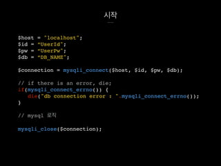 시작
$host = "localhost";
$id = “UserId";
$pw = “UserPw";
$db = “DB_NAME";
$connection = mysqli_connect($host, $id, $pw, $db);
// if there is an error, die;
if(mysqli_connect_errno()) {
die("db connection error : ".mysqli_connect_errno());
}
// mysql 로직
mysqli_close($connection);
 