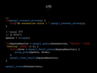 시작
……
if(mysqli_connect_errno()) {
die("db connection error : ".mysqli_connect_errno());
}
// mysql 로직
// 글 받아오기
$posts = array();
if($queryResults = mysqli_query($connection, "SELECT * FROM
`Posting` WHERE 1;")) {
while($row = mysqli_fetch_assoc($queryResults)) {
array_push($posts, $row);
}
mysqli_free_result($queryResults);
}
mysqli_close($connection);
 