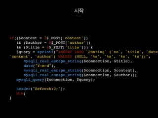 시작
if(($content = @$_POST['content'])
&& ($author = @$_POST['author'])
&& ($title = @$_POST['title'])) {
$query = sprintf("INSERT INTO `Posting` (`no`, `title`, `date`
`content`, `author`) VALUES (NULL, '%s', '%s', '%s', '%s');",
mysqli_real_escape_string($connection, $title),
date("Y-m-d"),
mysqli_real_escape_string($connection, $content),
mysqli_real_escape_string($connection, $author));
mysqli_query($connection, $query);
header("Refresh:0;");
die;
}
 