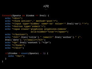 시작
foreach($posts as $index => $val) {
echo “<div>”;
echo “<form action=‘.’ method=‘post’>”;
echo “<input type=‘hidden’ name=‘no’ value=‘“.$val[‘no’].”’>”;
echo “<button type='submit'>”;
echo “<span class='glyphicon glyphicon-remove'
aria-hidden=‘true’></span>”;
echo “</button>”;
echo "<h3>".$val['title']." <small>".$val['author']." (".
$val['date'].")</small></h3>";
echo “<p>".$val['content']."</p>";
echo “</form>”;
echo “</div>";
if($index < count($posts) - 1) {
echo "<hr>";
}
}
 