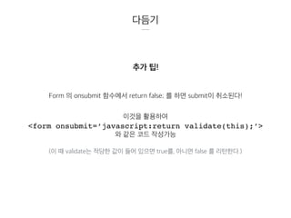 다듬기
추가 팁!
Form 의 onsubmit 함수에서 return false; 를 하면 submit이 취소된다!
이것을 활용하여
<form onsubmit=‘javascript:return validate(this);’>
와 같은 코드 작성가능
(이 때 validate는 적당한 값이 들어 있으면 true를, 아니면 false 를 리턴한다.)
 