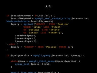 시작
if($searchKeyword = @$_GET['s']) {
$searchKeyword = mysqli_real_escape_string($connection,
htmlspecialchars($searchKeyword));
$query = sprintf("SELECT * FROM `Posting`
WHERE `title` LIKE '%%%s%%'
OR `content` LIKE ‘%%%s%%'
OR `author` LIKE '%%%s%%';",
$searchKeyword,
$searchKeyword,
$searchKeyword);
} else {
$query = "SELECT * FROM `Posting` WHERE 1;";
}
if($queryResults = mysqli_query($connection, $query)) {
while($row = mysqli_fetch_assoc($queryResults)) {
array_push($posts, $row);
}
 