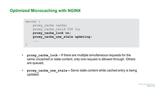 MORE INFORMATION AT
NGINX.COM
Optimized Microcaching with NGINX
server {
proxy_cache cache;
proxy_cache_valid 200 1s;
proxy_cache_lock on;
proxy_cache_use_stale updating;
...
}
• proxy_cache_lock – If there are multiple simultaneous requests for the
same uncached or stale content, only one request is allowed through. Others
are queued.
• proxy_cache_use_stale – Serve stale content while cached entry is being
updated.
 