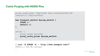 MORE INFORMATION AT
NGINX.COM
Cache Purging with NGINX Plus
proxy_cache_path /tmp/cache keys_zone=mycache:10m
levels=1:2 inactive=60s;
map $request_method $purge_method {
PURGE 1;
default 0;
}
server {
proxy_cache mycache;
proxy_cache_purge $purge_method;
}
$ curl -X PURGE -D – "http://www.example.com/*"
HTTP/1.1 204 No Content
…
 