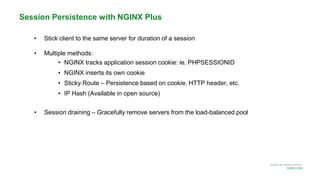 MORE INFORMATION AT
NGINX.COM
Session Persistence with NGINX Plus
• Stick client to the same server for duration of a session
• Multiple methods:
• NGINX tracks application session cookie: ie. PHPSESSIONID
• NGINX inserts its own cookie
• Sticky Route – Persistence based on cookie, HTTP header, etc.
• IP Hash (Available in open source)
• Session draining – Gracefully remove servers from the load-balanced pool
 