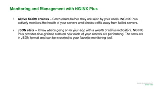 MORE INFORMATION AT
NGINX.COM
Monitoring and Management with NGINX Plus
• Active health checks – Catch errors before they are seen by your users. NGINX Plus
actively monitors the health of your servers and directs traffic away from failed servers.
• JSON stats – Know what’s going on in your app with a wealth of status indicators. NGINX
Plus provides fine-grained stats on how each of your servers are performing. The stats are
in JSON format and can be exported to your favorite monitoring tool.
 