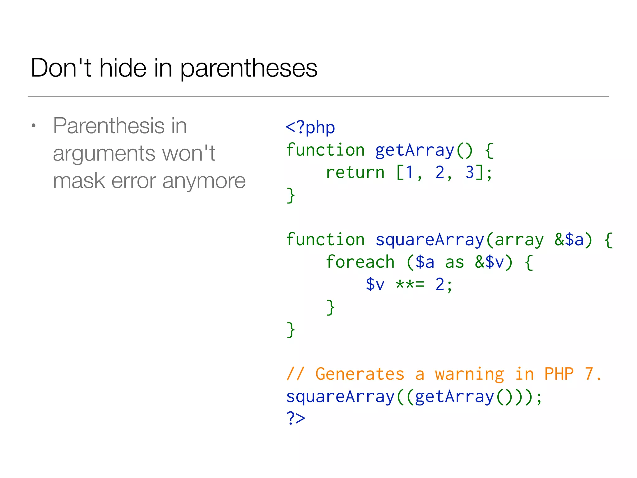 Don't hide in parentheses
<?php
function getArray() {
    return [1, 2, 3];
}
function squareArray(array &$a) {
    foreach ($a as &$v) {
        $v **= 2;
    }
}
// Generates a warning in PHP 7.
squareArray((getArray()));
?>
• Parenthesis in  
arguments won't  
mask error anymore
 