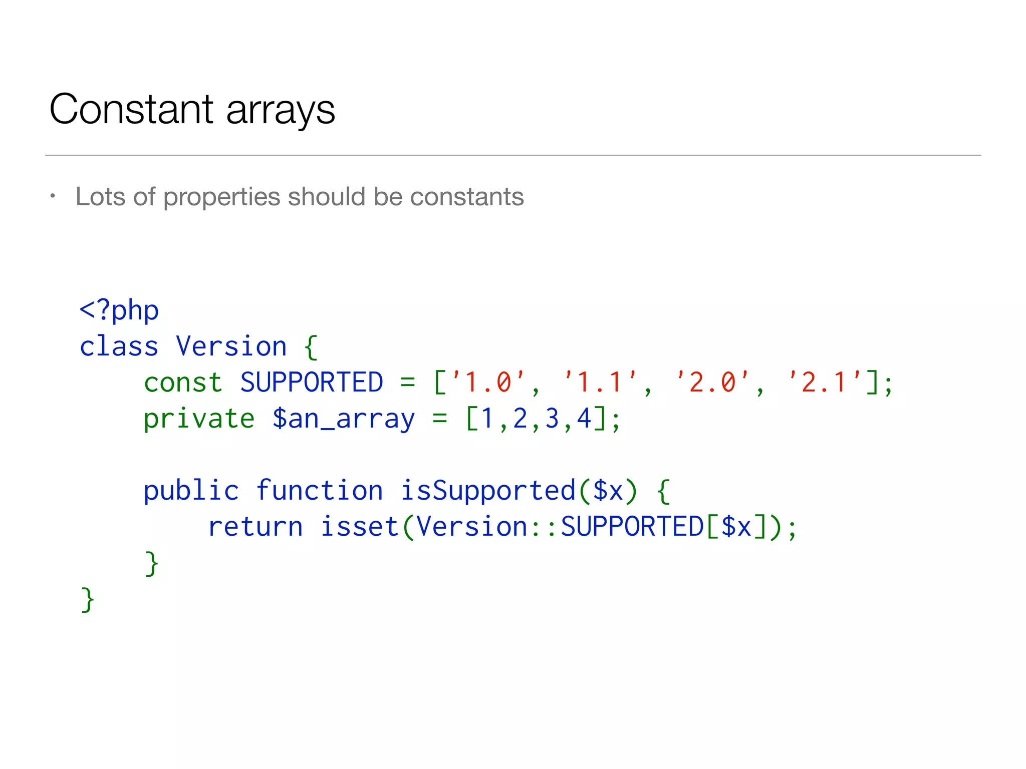 Constant arrays
• Lots of properties should be constants
<?php  
class Version { 
    const SUPPORTED = ['1.0', '1.1', '2.0', '2.1'];
    private $an_array = [1,2,3,4];
    public function isSupported($x) { 
        return isset(Version::SUPPORTED[$x]);
    } 
}
 