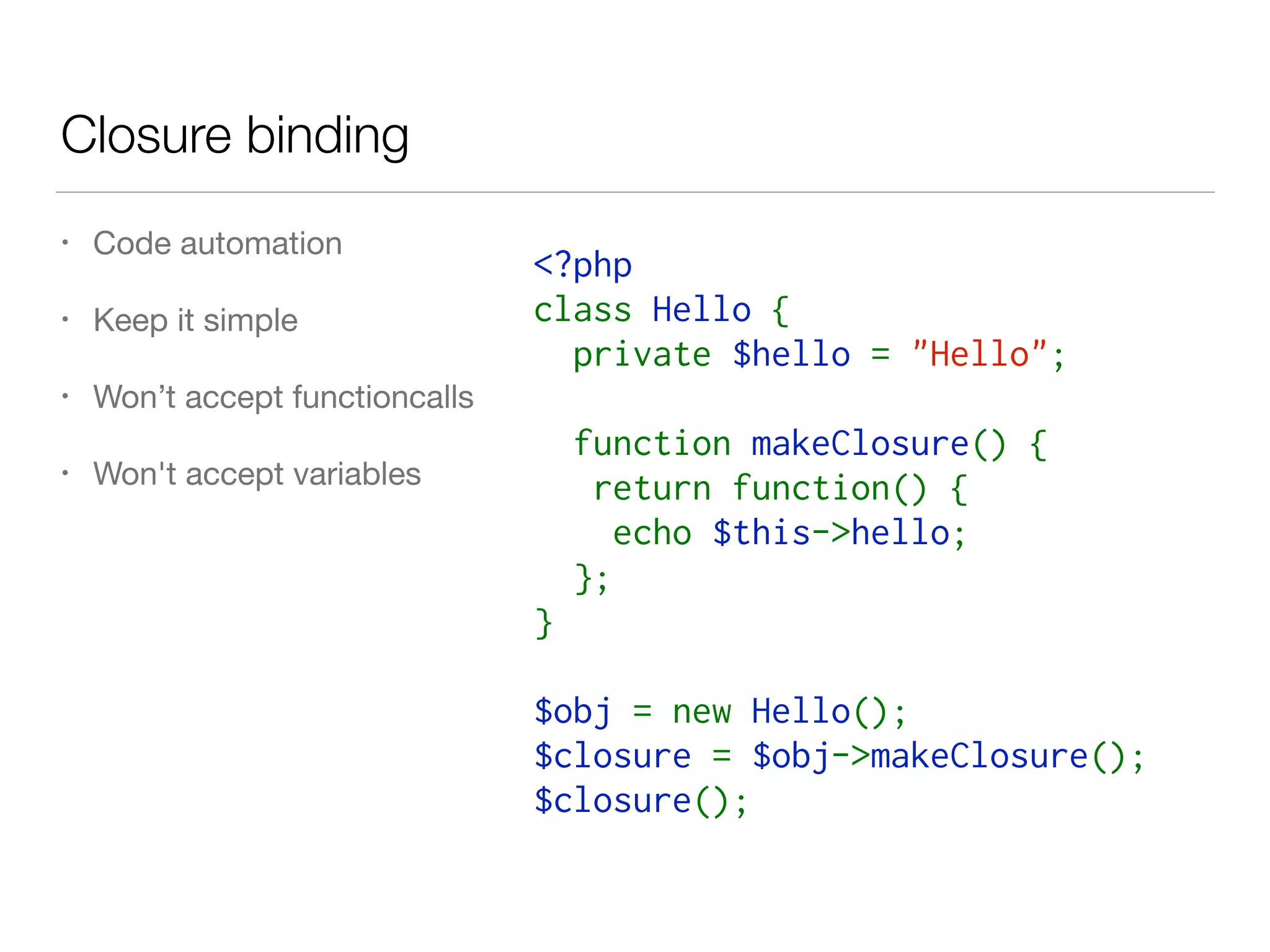 Closure binding
• Code automation

• Keep it simple

• Won’t accept functioncalls

• Won't accept variables
<?php
class Hello {
  private $hello = "Hello";
  function makeClosure() {
   return function() {
    echo $this->hello;
  };
}
$obj = new Hello();
$closure = $obj->makeClosure();
$closure();
 