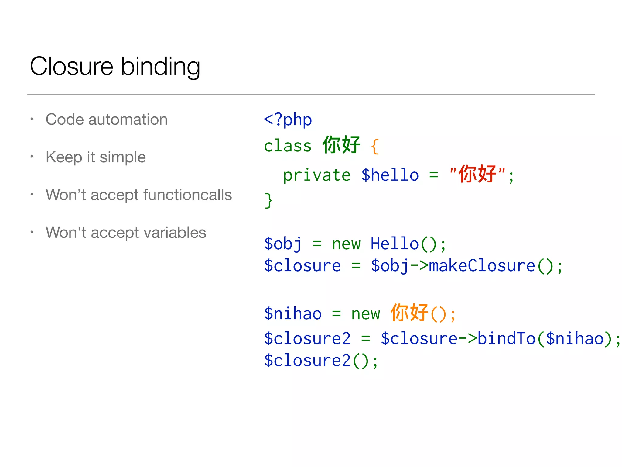 Closure binding
• Code automation

• Keep it simple

• Won’t accept functioncalls

• Won't accept variables
<?php
class   {
  private $hello = " ";
}
$obj = new Hello();
$closure = $obj->makeClosure();
$nihao = new  ();
$closure2 = $closure->bindTo($nihao);
$closure2();
 