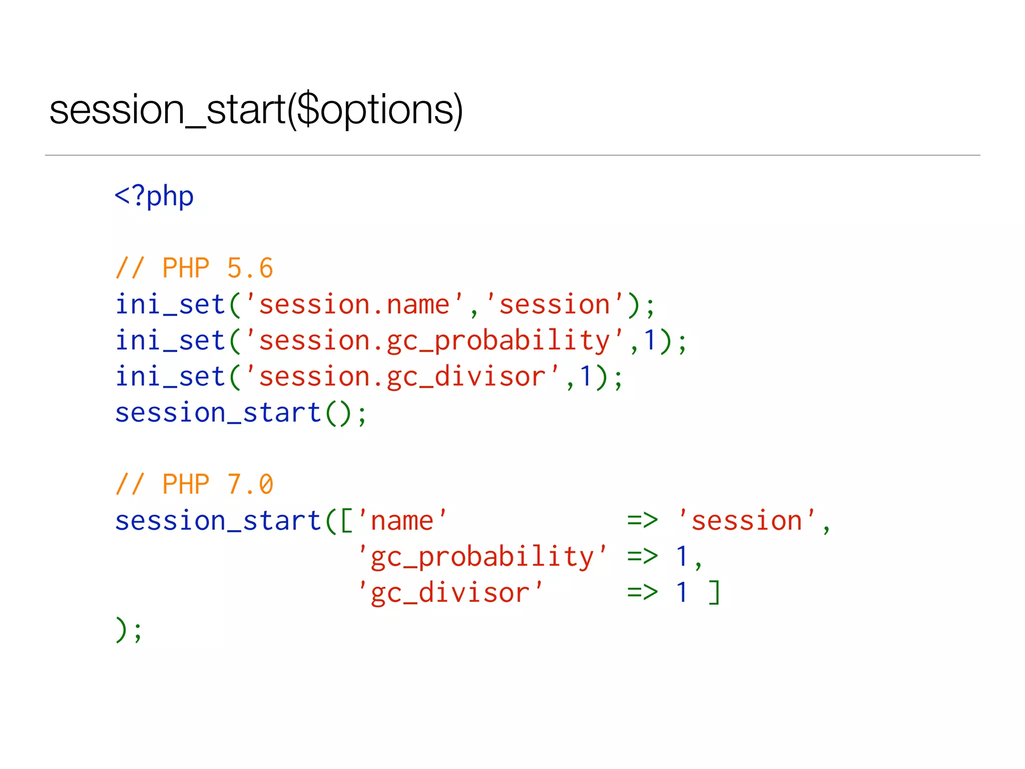 session_start($options)
<?php
// PHP 5.6
ini_set('session.name','session');
ini_set('session.gc_probability',1);
ini_set('session.gc_divisor',1);
session_start();
// PHP 7.0
session_start(['name'  => 'session',
'gc_probability' => 1,
'gc_divisor'  => 1 ]
);
 