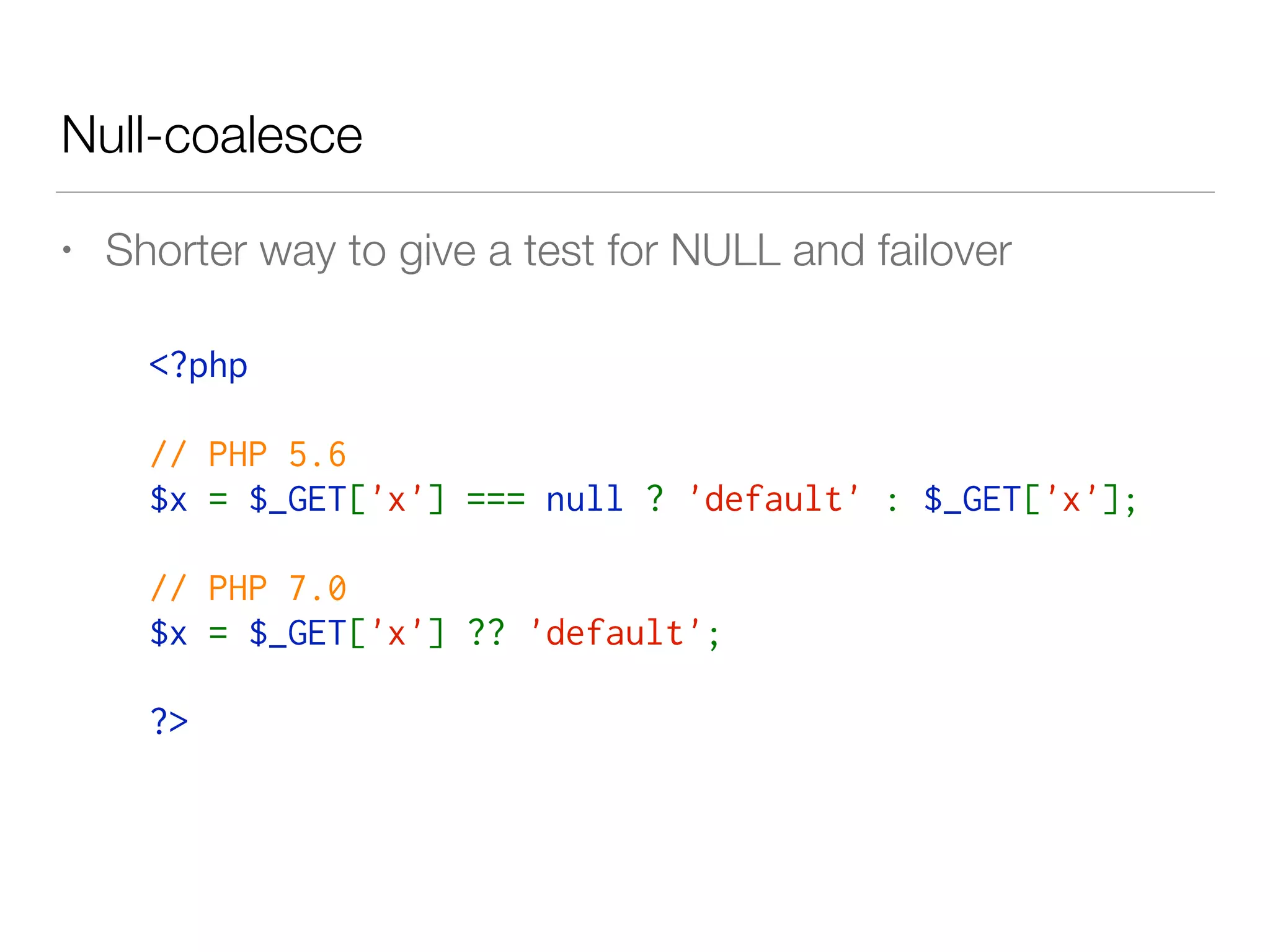 Null-coalesce
• Shorter way to give a test for NULL and failover
<?php 
// PHP 5.6
$x = $_GET['x'] === null ? 'default' : $_GET['x'];
// PHP 7.0
$x = $_GET['x'] ?? 'default';
?>
 
