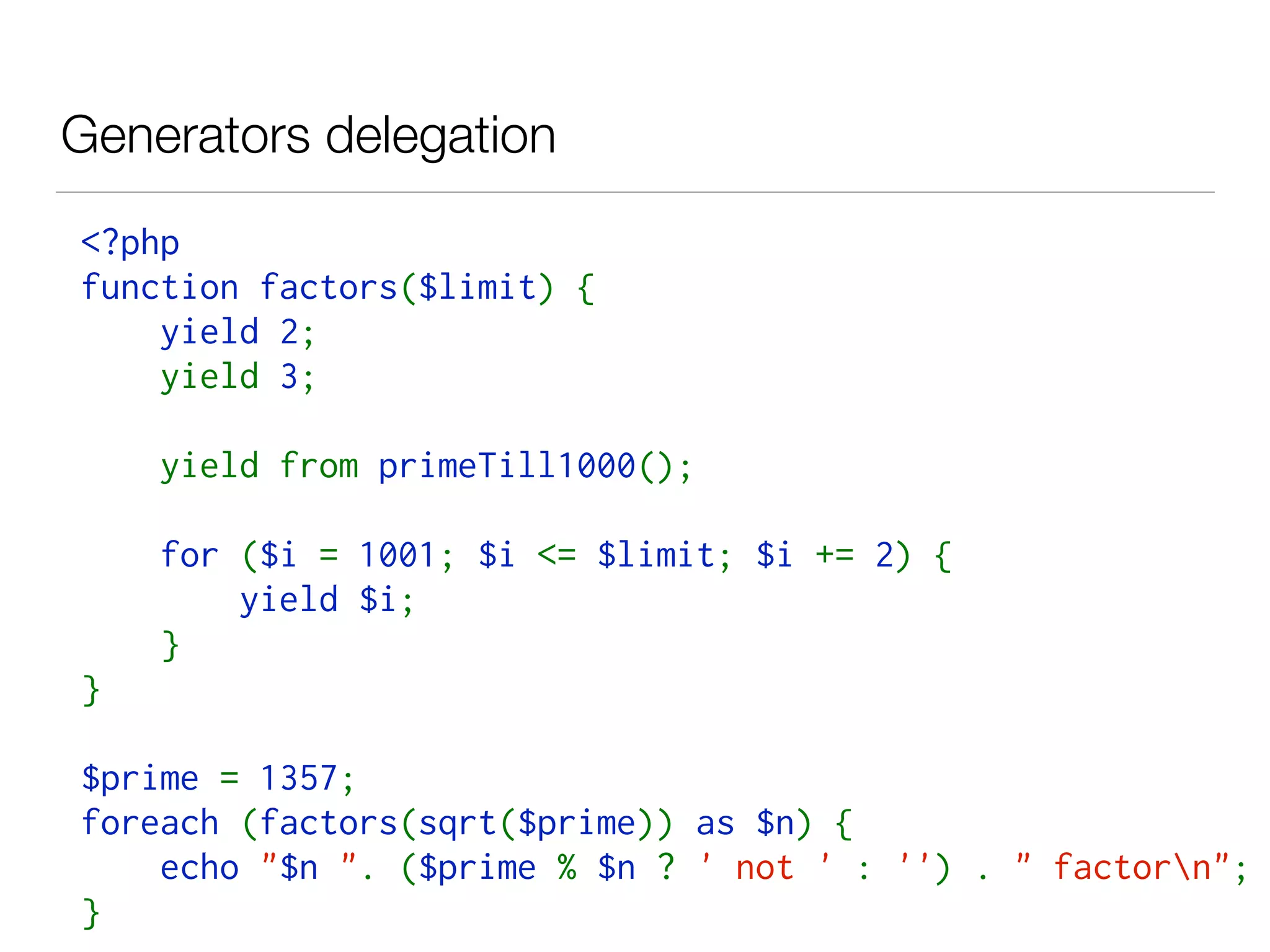 Generators delegation
<?php  
function factors($limit) { 
    yield 2; 
    yield 3;
    yield from primeTill1000();
    for ($i = 1001; $i <= $limit; $i += 2) { 
        yield $i; 
    }
} 
$prime = 1357; 
foreach (factors(sqrt($prime)) as $n) { 
    echo "$n ". ($prime % $n ? ' not ' : '') . " factorn"; 
}
 