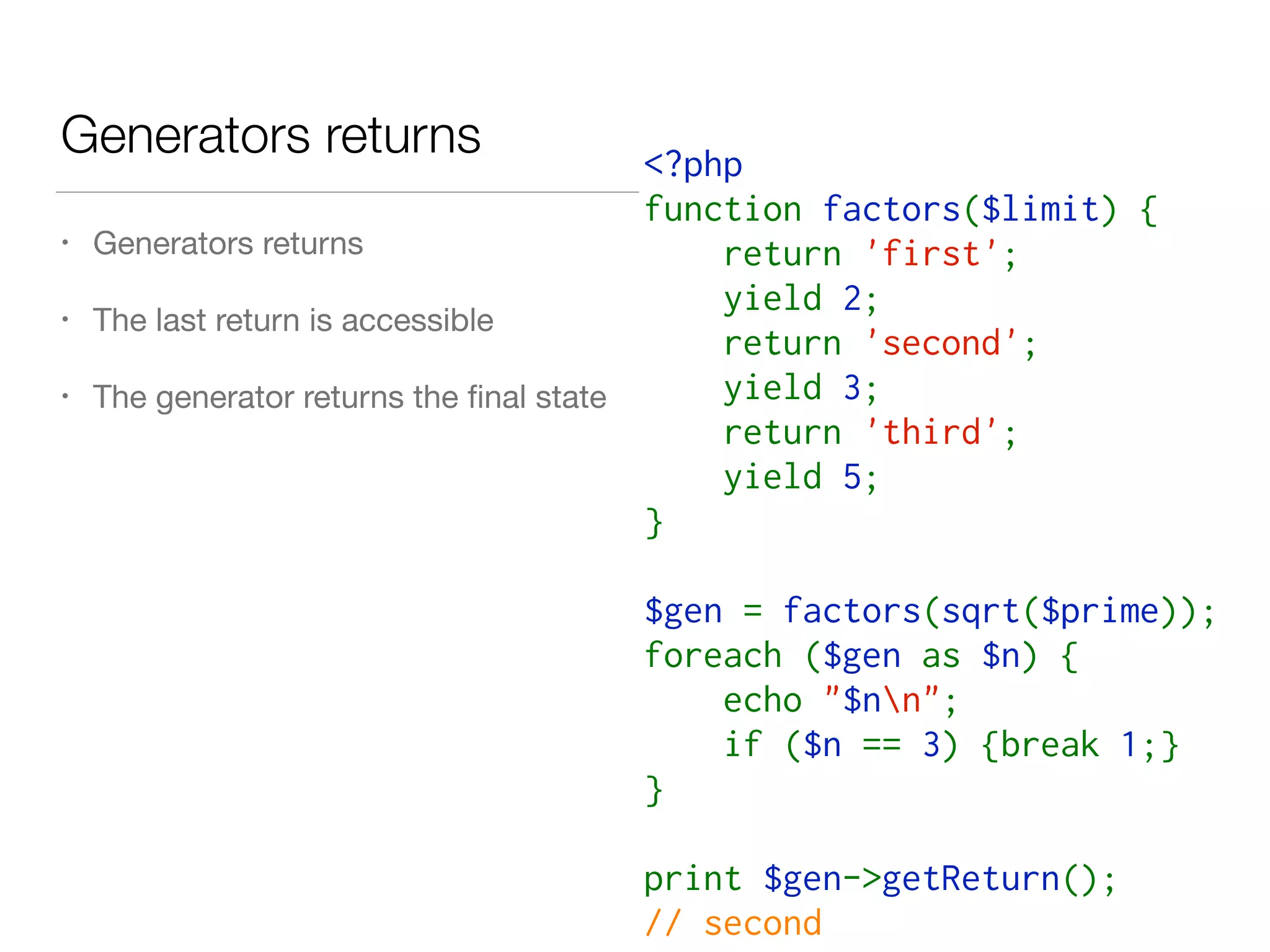 Generators returns <?php   
function factors($limit) {  
    return 'first';
    yield 2;  
    return 'second';
    yield 3; 
    return 'third';
    yield 5; 
}  
$gen = factors(sqrt($prime));
foreach ($gen as $n) {  
    echo "$nn";
    if ($n == 3) {break 1;}
}
print $gen->getReturn();
// second
• Generators returns

• The last return is accessible

• The generator returns the ﬁnal state
 