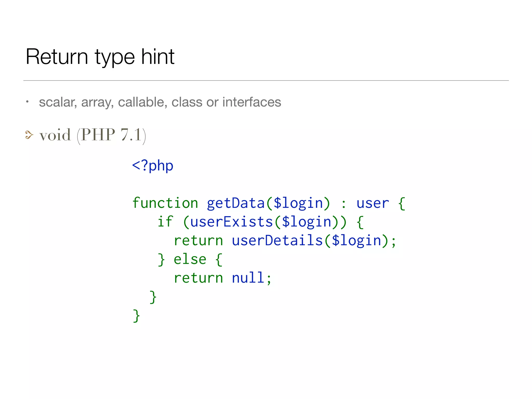 Return type hint
<?php
function getData($login) : user {
   if (userExists($login)) {
     return userDetails($login);
   } else {
     return null;
  }
}
• scalar, array, callable, class or interfaces

void (PHP 7.1)
 