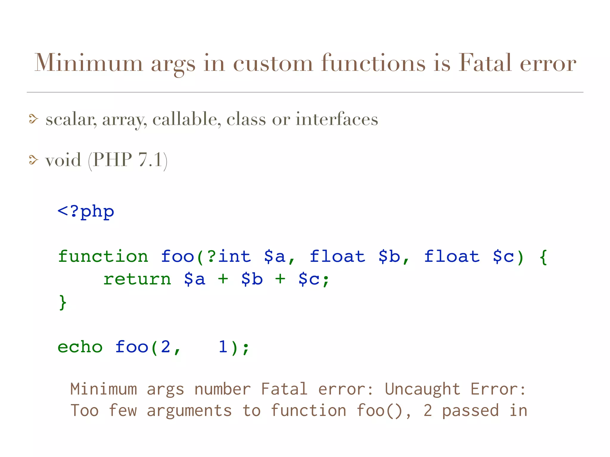 Minimum args in custom functions is Fatal error
scalar, array, callable, class or interfaces
void (PHP 7.1)
<?php
function foo(?int $a, float $b, float $c) {
    return $a + $b + $c;
}
echo foo(2,   1);    
Minimum args number Fatal error: Uncaught Error:  
Too few arguments to function foo(), 2 passed in
 