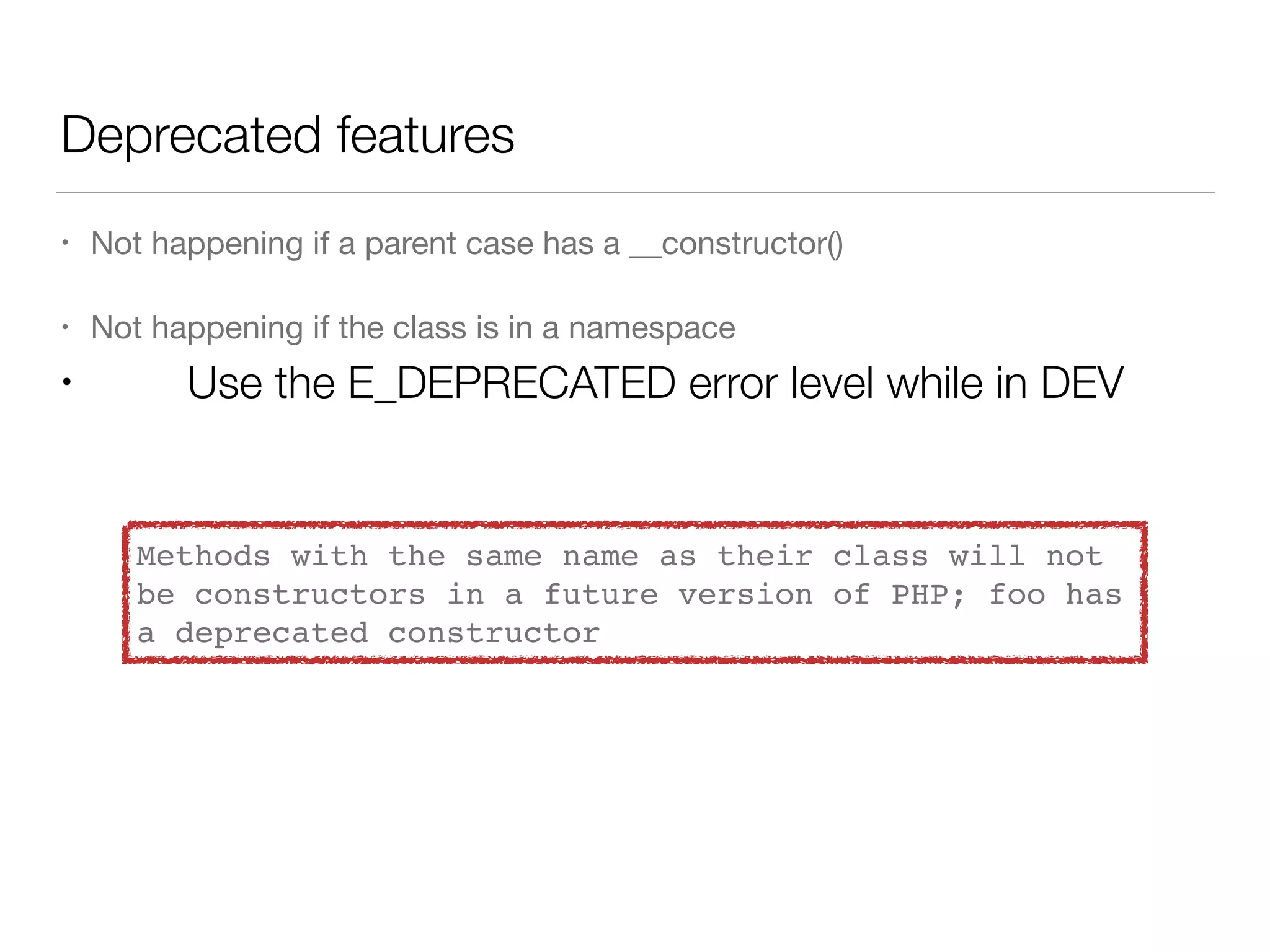 Deprecated features
• Not happening if a parent case has a __constructor()

• Not happening if the class is in a namespace

• Use the E_DEPRECATED error level while in DEV
Methods with the same name as their class will not
be constructors in a future version of PHP; foo has
a deprecated constructor
 
