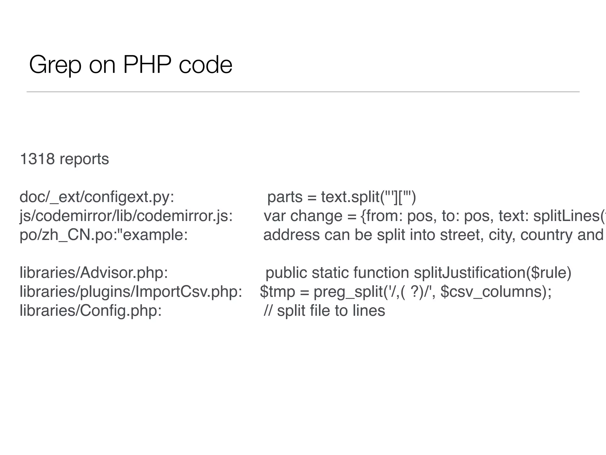 Grep on PHP code
1318 reports
doc/_ext/conﬁgext.py: parts = text.split("']['")
js/codemirror/lib/codemirror.js: var change = {from: pos, to: pos, text: splitLines(t
po/zh_CN.po:"example: address can be split into street, city, country and
libraries/Advisor.php: public static function splitJustiﬁcation($rule)
libraries/plugins/ImportCsv.php: $tmp = preg_split('/,( ?)/', $csv_columns);
libraries/Conﬁg.php: // split ﬁle to lines
 