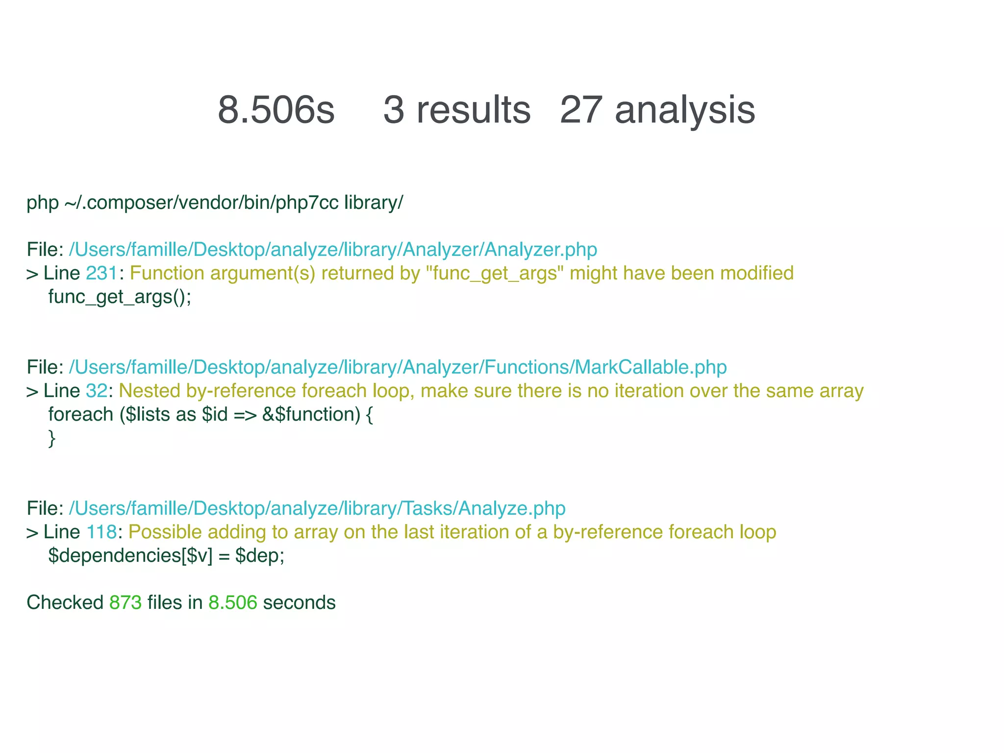 8.506s 3 results 27 analysis
php ~/.composer/vendor/bin/php7cc library/
File: /Users/famille/Desktop/analyze/library/Analyzer/Analyzer.php
> Line 231: Function argument(s) returned by "func_get_args" might have been modified
func_get_args();
File: /Users/famille/Desktop/analyze/library/Analyzer/Functions/MarkCallable.php
> Line 32: Nested by-reference foreach loop, make sure there is no iteration over the same array
foreach ($lists as $id => &$function) {
}
File: /Users/famille/Desktop/analyze/library/Tasks/Analyze.php
> Line 118: Possible adding to array on the last iteration of a by-reference foreach loop
$dependencies[$v] = $dep;
Checked 873 files in 8.506 seconds
 