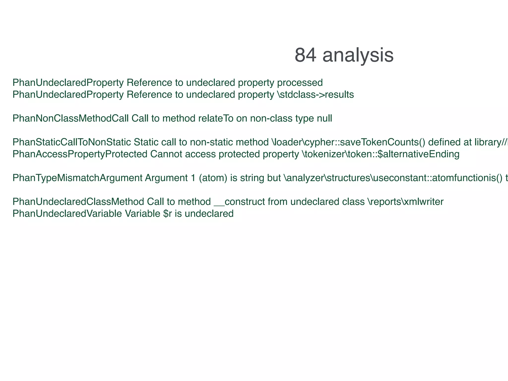 11.244s 333 results
PhanUndeclaredProperty Reference to undeclared property processed
PhanUndeclaredProperty Reference to undeclared property stdclass->results
PhanNonClassMethodCall Call to method relateTo on non-class type null
PhanStaticCallToNonStatic Static call to non-static method loadercypher::saveTokenCounts() deﬁned at library//L
PhanAccessPropertyProtected Cannot access protected property tokenizertoken::$alternativeEnding
PhanTypeMismatchArgument Argument 1 (atom) is string but analyzerstructuresuseconstant::atomfunctionis() t
PhanUndeclaredClassMethod Call to method __construct from undeclared class reportsxmlwriter
PhanUndeclaredVariable Variable $r is undeclared
84 analysis
 