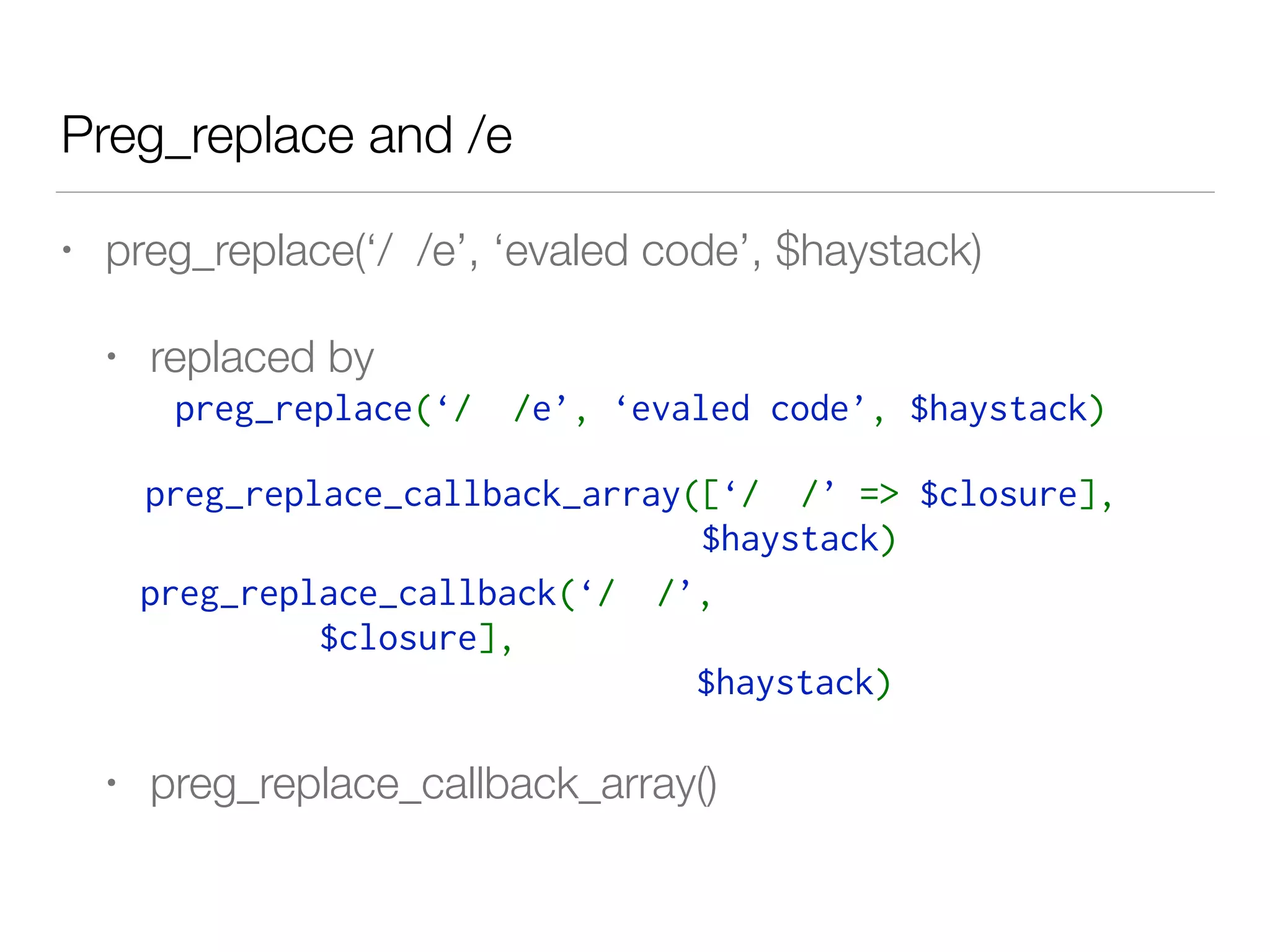 Preg_replace and /e
• preg_replace(‘/ /e’, ‘evaled code’, $haystack)
• replaced by
• preg_replace_callback_array()
preg_replace(‘/  /e’, ‘evaled code’, $haystack)
preg_replace_callback_array([‘/  /’ => $closure], 
$haystack) 
preg_replace_callback(‘/  /’,
$closure], 
$haystack) 
 