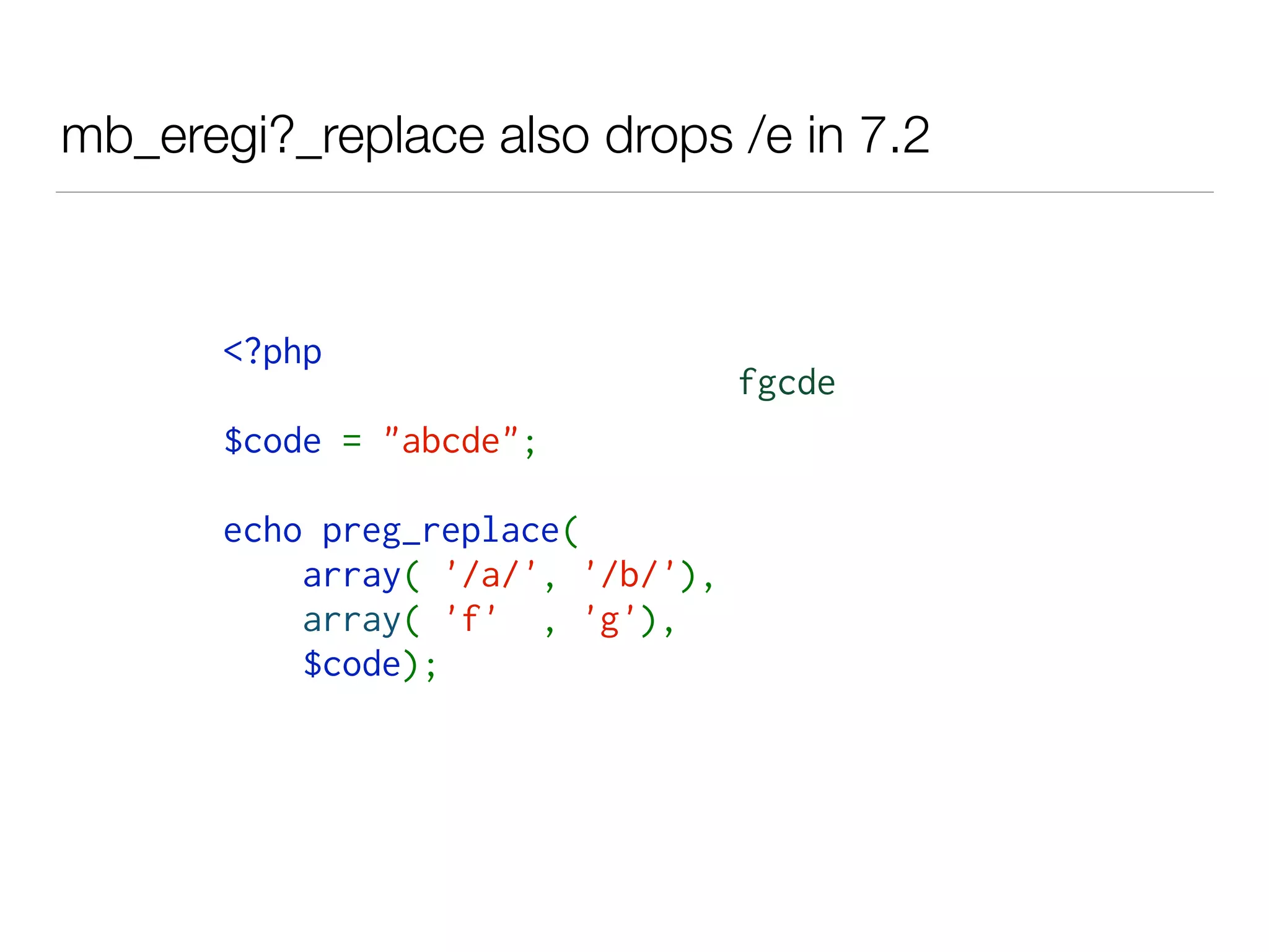 mb_eregi?_replace also drops /e in 7.2
<?php  
$code = "abcde"; 
echo preg_replace( 
    array( '/a/', '/b/'), 
    array( 'f' , 'g'),
    $code);
fgcde
 