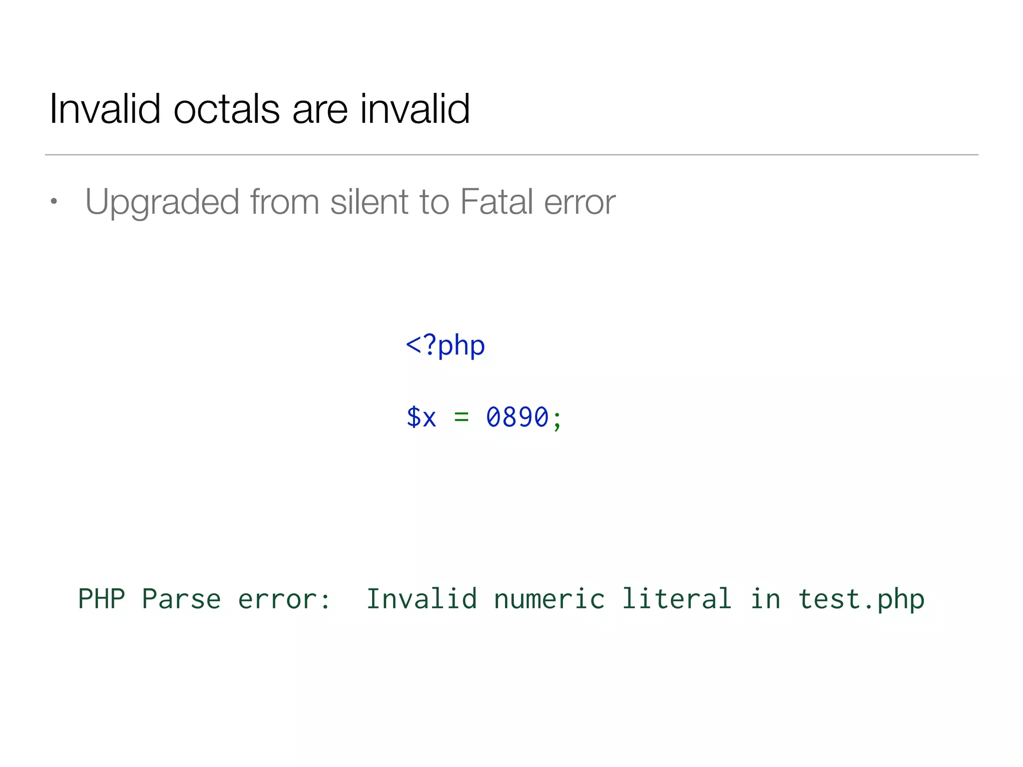 Invalid octals are invalid
• Upgraded from silent to Fatal error
PHP Parse error: Invalid numeric literal in test.php
<?php 
$x = 0890;
 