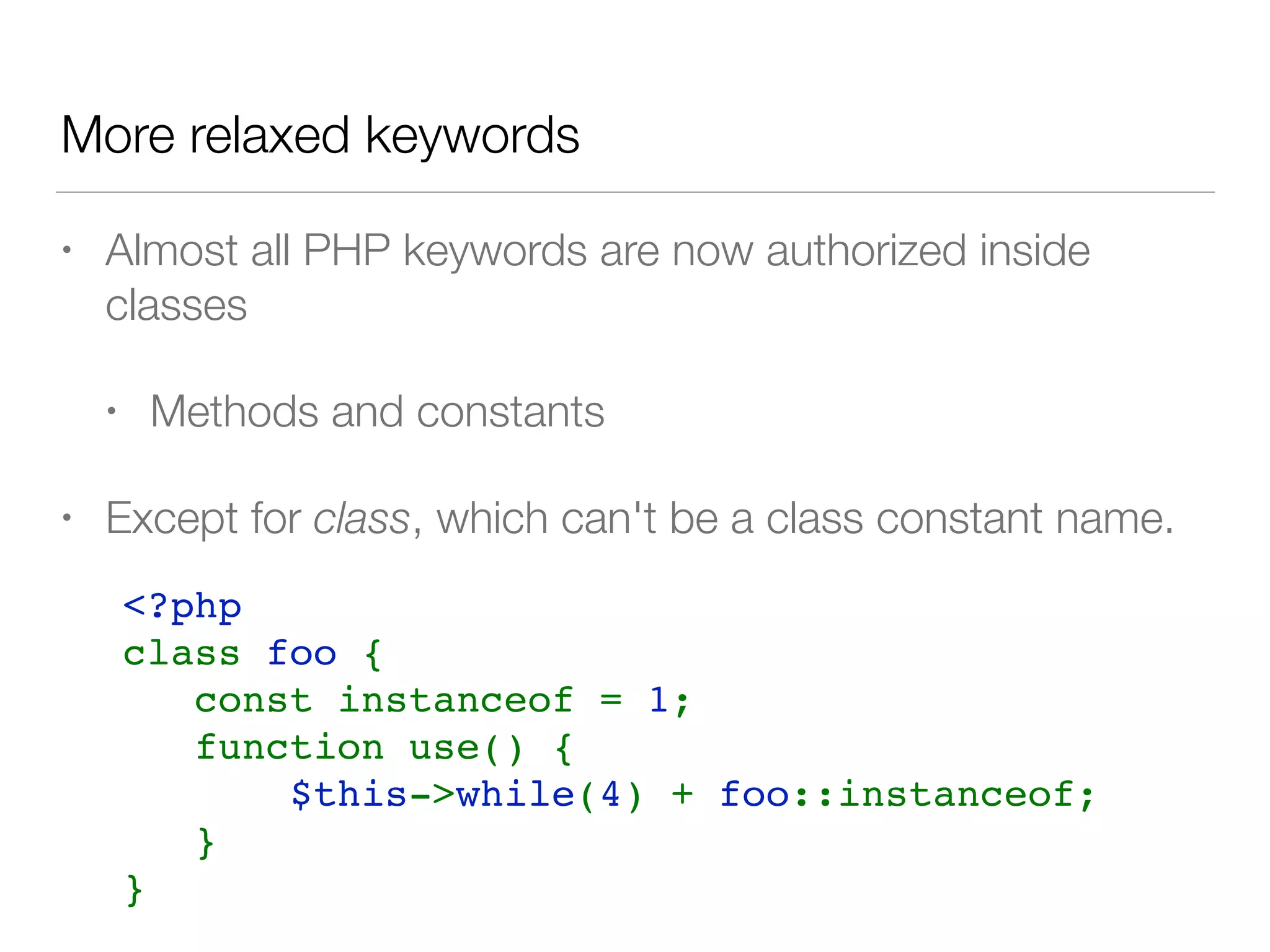 More relaxed keywords
• Almost all PHP keywords are now authorized inside
classes
• Methods and constants
• Except for class, which can't be a class constant name.
<?php    
class foo {
   const instanceof = 1;
   function use() {
       $this->while(4) + foo::instanceof;
   }
}
 