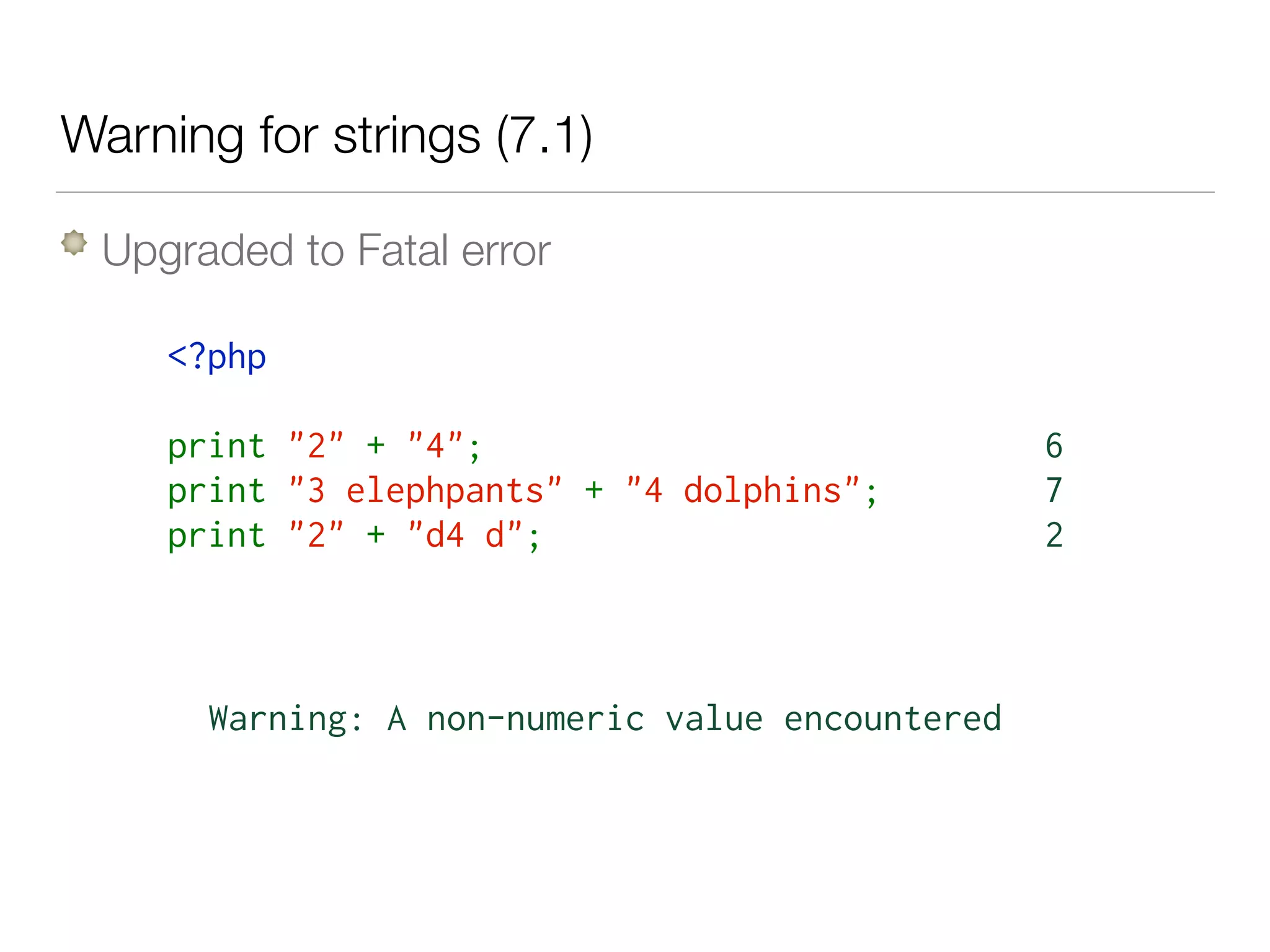Warning for strings (7.1)
Upgraded to Fatal error
<?php  
print "2" + "4";
print "3 elephpants" + "4 dolphins";
print "2" + "d4 d";
6
7
2
Warning: A non-numeric value encountered
 