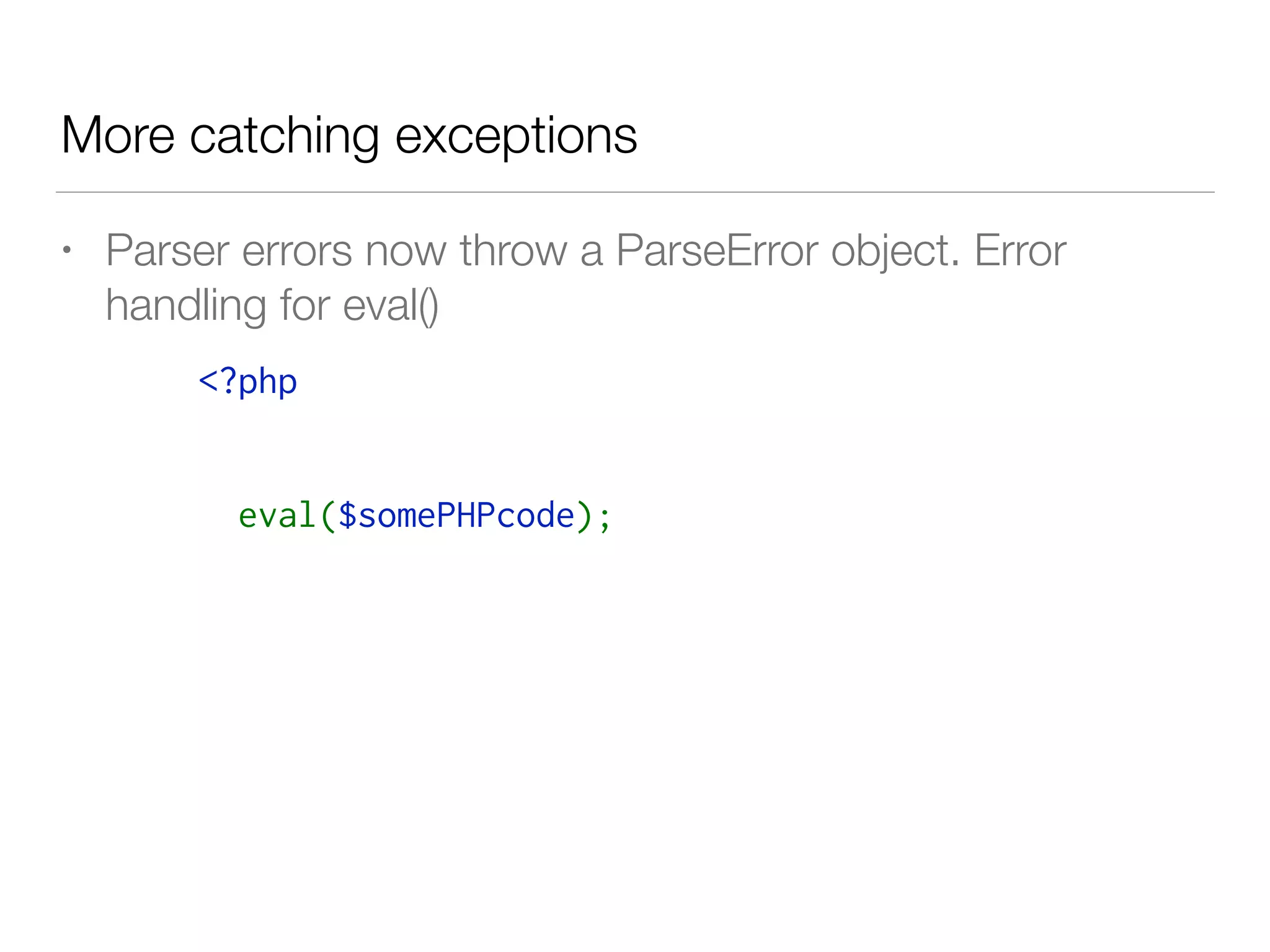 More catching exceptions
• Parser errors now throw a ParseError object. Error
handling for eval()
<?php
try {
  eval($somePHPcode);
} catch( ParseError $e) {
   log($e->getMessage());
  // attempt to fix this or error handling
}
 