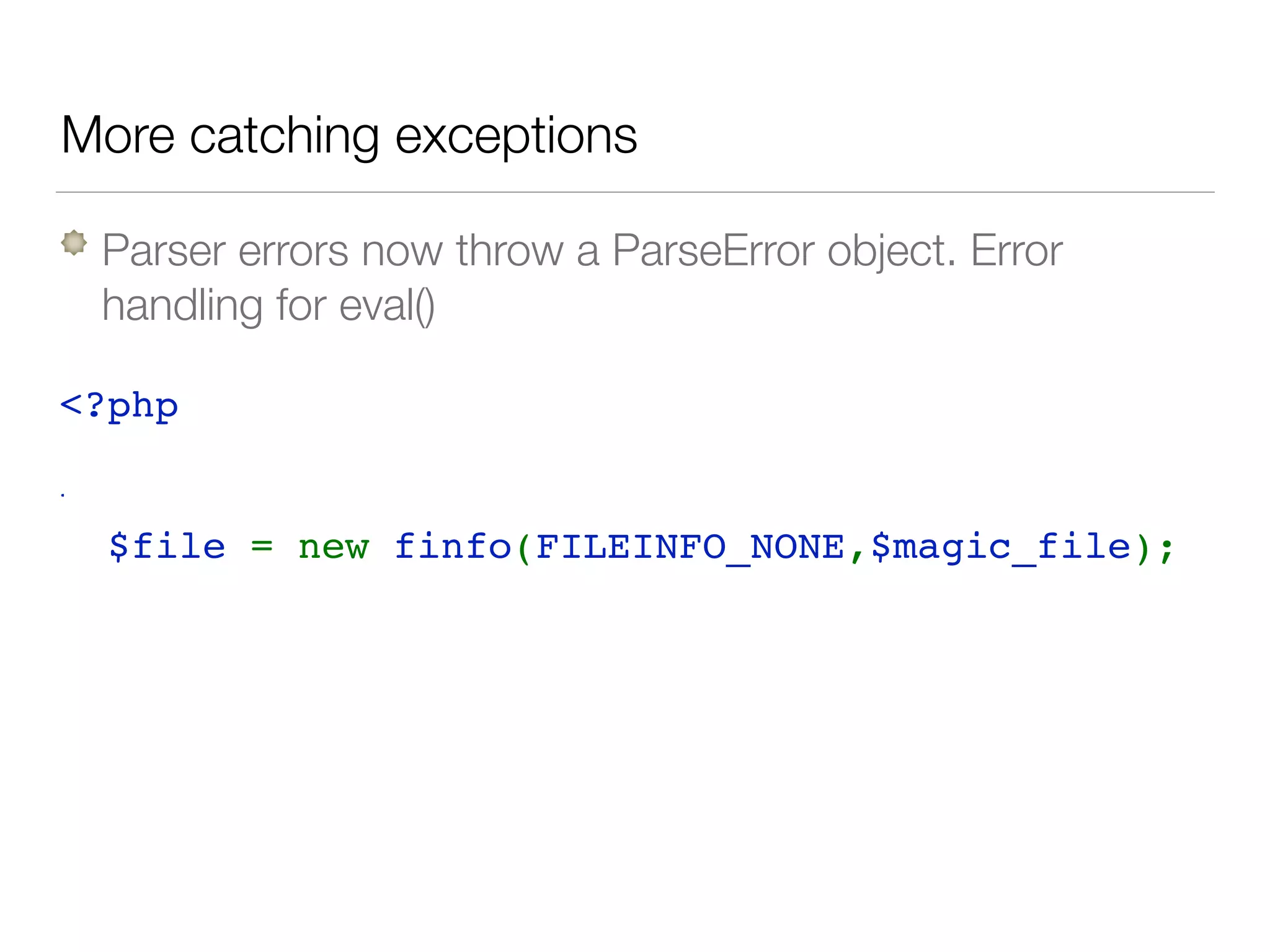 More catching exceptions
Parser errors now throw a ParseError object. Error
handling for eval()
<?php 
try { 
  $file = new finfo(FILEINFO_NONE,$magic_file); 
} catch( ParseError $e) { 
   log($e->getMessage()); 
  // attempt to fix this or error handling 
}
 