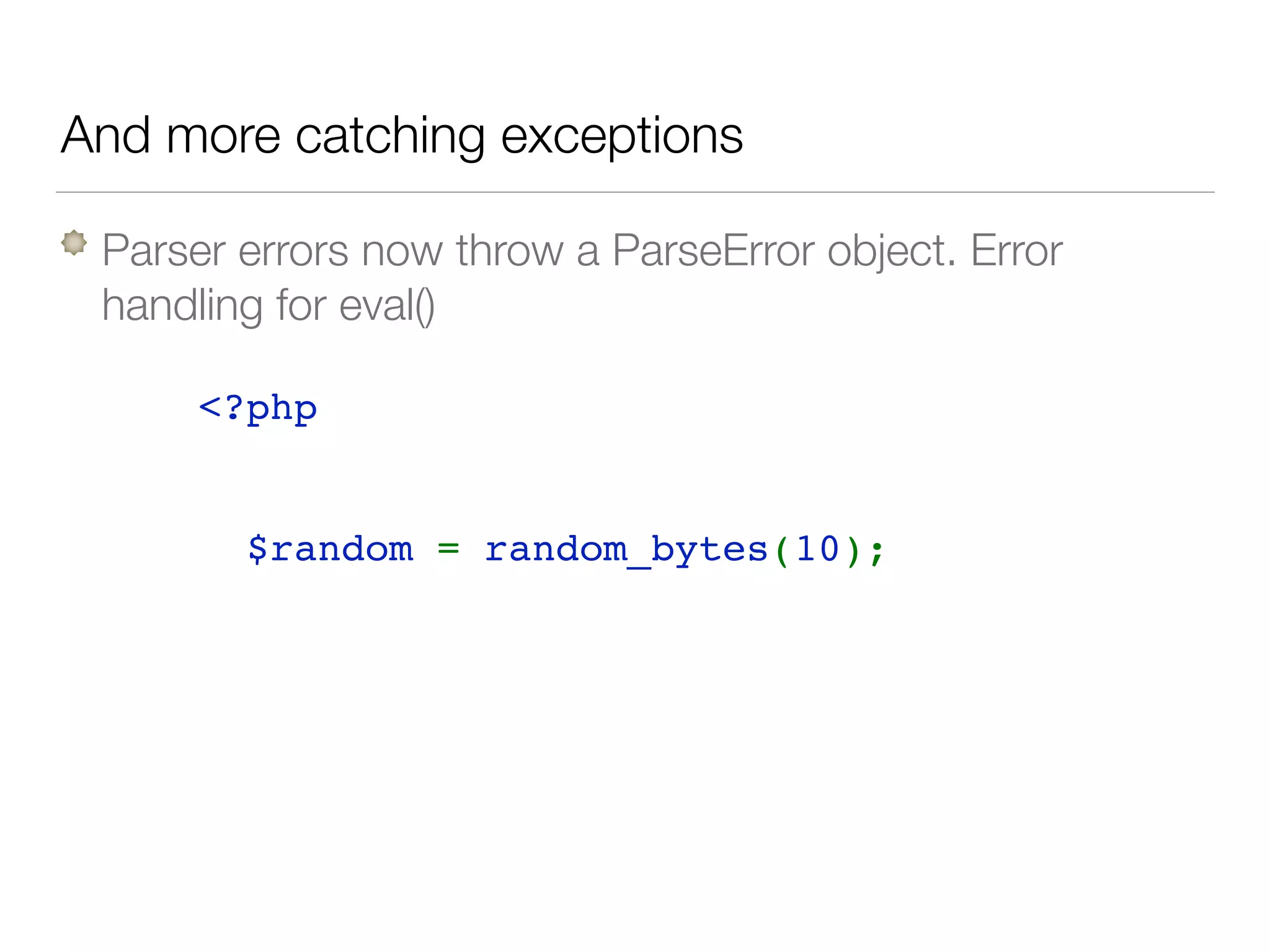 And more catching exceptions
Parser errors now throw a ParseError object. Error
handling for eval()
<?php 
try { 
  $random = random_bytes(10);  
} catch( TypeError $e) { 
  // invalid parameter
} catch( Error $e) { 
  // invalid length
} catch( Exception $e) { 
  // no source of randomness
} 
 