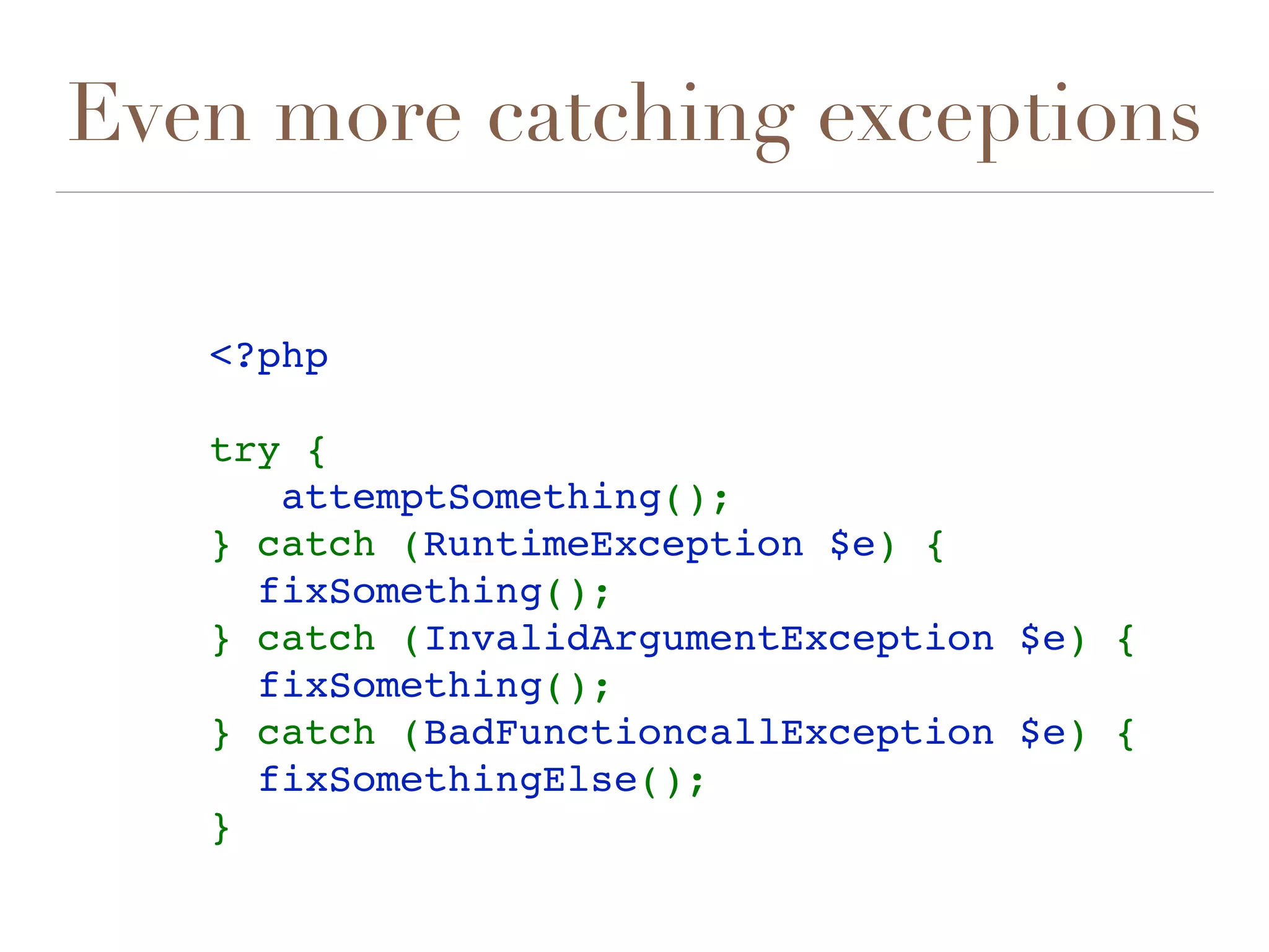 Even more catching exceptions
<?php
try {
   attemptSomething();
} catch (RuntimeException $e) {
  fixSomething();
} catch (InvalidArgumentException $e) {
  fixSomething();
} catch (BadFunctioncallException $e) {
  fixSomethingElse();
} 
 