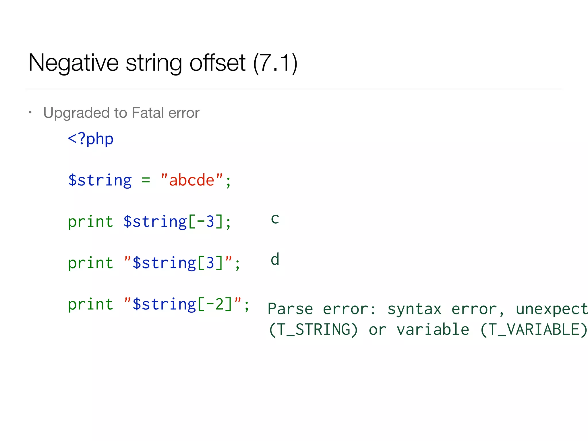 Negative string offset (7.1)
• Upgraded to Fatal error
<?php  
$string = "abcde";
print $string[-3];
print "$string[3]";
print "$string[-2]";
c
d
Parse error: syntax error, unexpect
(T_STRING) or variable (T_VARIABLE)
 